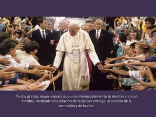 Te doy gracias,  mujer-esposa,  que unes irrevocablemente tu destino al de un hombre, mediante una relación de recíproca entrega, al servicio de la comunión y de la vida. 
