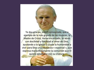 Te doy gracias,  mujer-consagrada,  que a ejemplo de la más grande de las mujeres, la Madre de Cristo, Verbo encarnado, te abres con docilidad y fidelidad al amor de Dios, ayudando a la Iglesia y a toda la humanidad a vivir para Dios una respuesta « esponsal », que expresa maravillosamente la comunión que El quiere establecer con su criatura. 