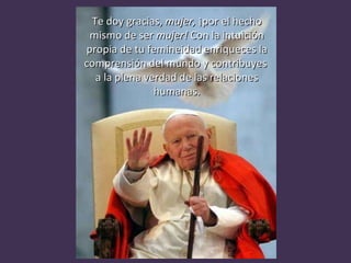 Te doy gracias,  mujer,  ¡por el hecho mismo de ser  mujer!  Con la intuición propia de tu femineidad enriqueces la comprensión del mundo y contribuyes  a la plena verdad de las relaciones humanas. 