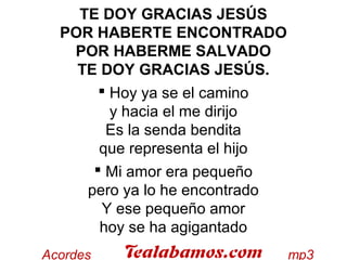 TE DOY GRACIAS JESÚS
POR HABERTE ENCONTRADO
POR HABERME SALVADO
TE DOY GRACIAS JESÚS. 
 Hoy ya se el camino
y hacia el me dirijo
Es la senda bendita
que representa el hijo 
 Mi amor era pequeño
pero ya lo he encontrado
Y ese pequeño amor
hoy se ha agigantado
 