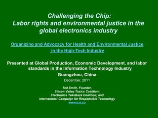 Challenging the Chip:
  Labor rights and environmental justice in the
           global electronics industry

 Organizing and Advocacy for Health and Environmental Justice
                   in the High-Tech Industry

Presented at Global Production, Economic Development, and labor
         standards in the Information Technology Industry
                       Guangzhou, China
                              December, 2011

                               Ted Smith, Founder,
                         Silicon Valley Toxics Coalition;
                      Electronics TakeBack Coalition; and
              International Campaign for Responsible Technology
                                   www.icrt.co
 