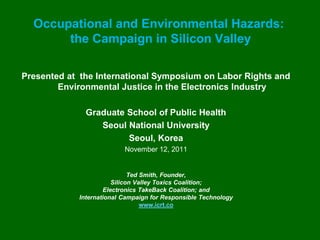 Occupational and Environmental Hazards:
       the Campaign in Silicon Valley

Presented at the International Symposium on Labor Rights and
        Environmental Justice in the Electronics Industry

              Graduate School of Public Health
                 Seoul National University
                       Seoul, Korea
                          November 12, 2011


                             Ted Smith, Founder,
                       Silicon Valley Toxics Coalition;
                    Electronics TakeBack Coalition; and
            International Campaign for Responsible Technology
                                 www.icrt.co
 