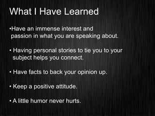 What I Have Learned
•Have an immense interest and
 passion in what you are speaking about.

• Having personal stories to tie you to your
  subject helps you connect.

• Have facts to back your opinion up.

• Keep a positive attitude.

• A little humor never hurts.
 