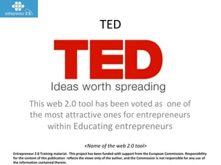 Entrepreneur 2.0 Training material. This project has been funded with support from the European Commission. Responsibility
for the content of this publication reflects the views only of the author, and the Commission is not responsible for any use of
the information contained therein.
<Name of the web 2.0 tool>
TED
This web 2.0 tool has been voted as one of
the most attractive ones for entrepreneurs
within Educating entrepreneurs
 