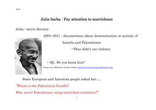 Anzu




                 Julia bacha : Pay attention to nonviolence

Julia : movie director

                   2003~2011 : documentary about demonstration or activity of

                                     Israelis and Palestinians
                                             →They didn’t use violence



                      ←Q1. Do you know him?
                   Image from Mahatma Gandhi Online http://www.mahatmagandhionline.com/




       Some European and American people asked her…..

“Where is the Palestinian Gandhi?
Why aren’t Palestinians using nonviolent resistance?”
                                                  1
 