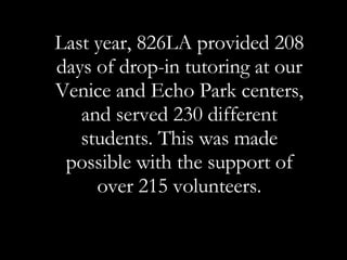 Last year, 826LA provided 208 days of drop-in tutoring at our Venice and Echo Park centers, and served 230 different students. This was made possible with the support of over 215 volunteers. 