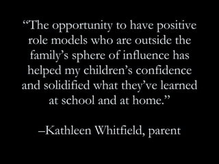 “ The opportunity to have positive role models who are outside the family’s sphere of influence has helped my children’s confidence and solidified what they’ve learned at school and at home.” –Kathleen Whitfield, parent 