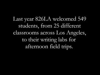 Last year 826LA welcomed 549 students, from 25 different classrooms across Los Angeles, to their writing labs for  afternoon field trips.   