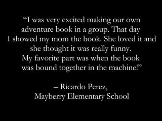 “ I was very excited making our own adventure book in a group. That day  I showed my mom the book. She loved it and she thought it was really funny.  My favorite part was when the book  was bound together in the machine!” – Ricardo Perez,  Mayberry Elementary School 