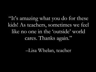 “ It’s amazing what you do for these kids! As teachers, sometimes we feel like no one in the ‘outside’ world cares. Thanks again.” – Lisa Whelan, teacher 