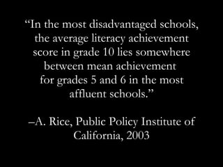 “ In the most disadvantaged schools, the average literacy achievement score in grade 10 lies somewhere between mean achievement  for grades 5 and 6 in the most affluent schools.” – A.  Rice, Public Policy Institute of California, 2003 
