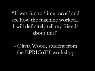 “ It was fun to ‘time travel’ and see how the machine worked... I will definitely tell my friends about this!” - Olivia Wood, student from the EPRICoTT workshop 