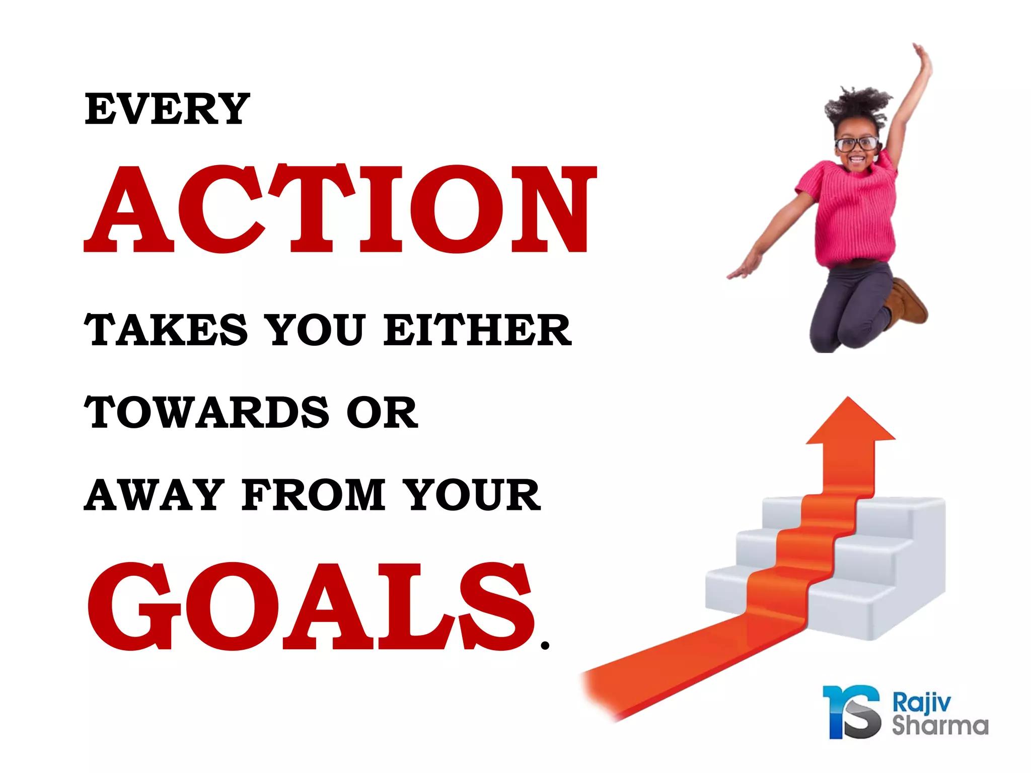 TAKES YOU EITHER
TOWARDS OR
AWAY FROM YOUR
ACTION
GOALS.
EVERY