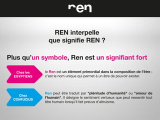 REN interpelle
que signifie REN ?
Plus qu’un symbole, Ren est un signifiant fort
Chez les
EGYPTIENS

le Ren est un élément primordial dans la composition de l’être ;
c’est le nom unique qui permet à un être de pouvoir exister.

Chez
CONFUCIUS

Ren peut être traduit par "plénitude d’humanité" ou "amour de
l’humain". Il désigne le sentiment vertueux que peut ressentir tout
être humain lorsqu’il fait preuve d’altruisme.

 