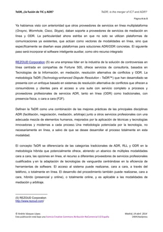TeDR, ¿la fusión de TIC y ADR? TeDR, is the merger of ICT and ADR? 
Página 4 de 5 
Ya habíamos visto con anterioridad que otros proveedores de servicios en línea multiplataforma 
(Onsync, Wormhole, Cisco, Skype), daban soporte a proveedores de servicios de mediación en 
línea y ODR. La particularidad ahora estriba en que no solo se utilizan plataformas de 
comunicaciones ya existentes, que actúan como vectores de modalidades en línea, sino que 
específicamente se diseñan esas plataformas para soluciones ADR/ODR concretas. El siguiente 
paso será incorporar el software inteligente auxiliar, como otro recurso integrado 
REZOUD Corporation (5) es una empresa líder en la industria de la solución de controversias en 
línea centrada en compañías de Fortune 500, ofrece servicios de consultoría, basados en 
Tecnologías de la Información, en mediación, resolución alternativa de conflictos y ODR. La 
metodología TeDR (Technology-enhanced Dispute Resolution - TeDR™) que han desarrollado se 
presenta con un enfoque basado en sistemas de resolución alternativa de conflictos que ofrecen a 
consumidores y clientes para el acceso a una suite con servicio completo a procesos y 
proveedores profesionales de servicios ADR, tanto en línea (ODR) como tradicionales, con 
presencia física, o cara a cara (F2F). 
Definen la TeDR como una combinación de las mejores prácticas de las principales disciplinas 
ADR (facilitación, negociación, mediación, arbitraje) junto a otros servicios profesionales con una 
adecuada mezcla de elementos humanos, mejorados por la aplicación de técnicas y tecnologías 
innovadoras y modernas a cada proceso. Una metodología potenciada por la tecnología, no 
necesariamente en línea, a salvo de que se desee desarrollar el proceso totalmente en esta 
modalidad. 
El concepto TeDR se diferenciaría de las categorías tradicionales de ADR, RLL y ODR en la 
metodología híbrida que potencialmente ofrece, abriendo un abanico de múltiples modalidades 
cara a cara, las opciones en línea, el recurso a diferentes proveedores de servicios profesionales 
cualificados y en la adaptación de tecnologías de vanguardia centrándose en la eficiencia de 
herramientas de software. El acceso al sistema puede realizarse, cara a cara, a través del 
teléfono, o totalmente en línea. El desarrollo del procedimiento también puede realizarse, cara a 
cara, híbrido (presencial y online), o totalmente online, y es aplicable a las modalidades de 
mediación y arbitraje. 
___________________ 
(5) REZOUD Corporation 
http://www.rezoud.com/ 
© Andrés Vázquez López. Madrid, 14 abril 2014 
Esta publicación está bajo una licencia Creative Commons Atribución-NoComercial 3.0 España 140414avlpress 
 