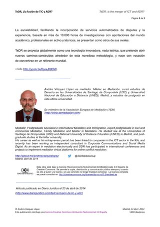 TeDR, ¿la fusión de TIC y ADR? 
La escalabilidad, facilitando la incorporación de servicios automatizados de disputas y la 
experiencia, basada en más de 10.000 horas de investigaciones con aportaciones del mundo 
académico, profesionales en activo y técnicos, se presentan como otros de sus avales. 
TeDR se proyecta globalmente como una tecnología innovadora, nada teórica, que pretende abrir 
nuevos caminos construidos alrededor de esta novedosa metodología, y nace con vocación 
de convertirse en un referente mundial. 
+ Info (http://youtu.be/6psx-lNXSi0) 
Andrés ndrés Vázquez López es mediador. 
Máster en Mediación, cursó estudios de 
Derecho en las Universidades de Santiago de Compostela (USC) y Universidad 
Nacional de Educación a Distancia (UNED), Madrid, y estudios de postgrado en 
esta última universidad 
universidad. 
Es miembro de la Asociac 
(http://www.aemediacion.com 
Asociación Europea de Mediación (AEM) 
com) 
Mediator. Postgraduate Specialist in Intercultural Mediation and Immigration, expert postgraduate in civil and 
commercial Mediation, Family Mediation and Master in Mediation. He studied law at the Universities of 
Santiago de Compostela (USC) and National University of Distance Education (UNED) in Madrid, and 
graduate studies at the latter university. 
His career as well as his entrepreneur period has been linked to companies in the ICT sector in the 90s, and 
recently has been working as independent consultant in Corporate Communications and Social Media 
Digital. As an expert in mediation electronically and ODR has partici 
projects to implement mediation virtual platforms for online conflict resolution. 
http://about.me/andresvazquezlopez 
Madrid, abril de 2014 
post-as 
participated in international conferences and 
@AlenMediaGroup 
Esta obra está bajo la 
licencia Reconocimiento-NoComercial-SinObraDerivada 3.0 España de 
Creative Commons. Se permite la copia, distribución y comunicación pública siempre y cuando 
se cite al autor y la fuente y el uso concreto no tenga finalidad comercial. La licencia completa 
se puede consultar en: 
http://creativecommons.org/licenses/by-nc-nd/3.0/es/deed.es 
Articulo publicado en Diario Jurídico el 23 de abril de 2014 
(http://www.diariojuridico.com/tedr-la 
la-fusion-de-tic-y-adr/) 
© Andrés Vázquez López. 
Esta publicación está bajo una licencia Creative Commons Atribución 
TeDR, is the merger of ICT and ADR? 
Atribución-NoComercial 3.0 España 
Página 5 de 5 
Madrid, 14 abril 2014 
140414avlpress 
pated 
