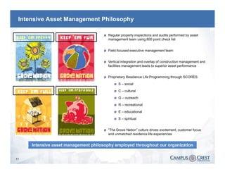 Intensive Asset Management Philosophy

                                      Ø   Regular property inspections and audits performed by asset
                                          management team using 800 point check list


                                      Ø   Field-focused executive management team


                                      Ø   Vertical integration and overlap of construction management and
                                          facilities management leads to superior asset performance


                                      Ø   Proprietary Residence Life Programming through SCORES:

                                             Ø   S – social

                                             Ø   C – cultural

                                             Ø   O – outreach

                                             Ø   R – recreational

                                             Ø   E – educational

                                             Ø   S – spiritual


                                      Ø   “The Grove Nation” culture drives excitement, customer focus
                                          and unmatched residence life experiences


     Intensive asset management philosophy employed throughout our organization


11
 
