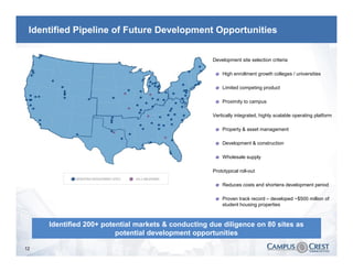 Identified Pipeline of Future Development Opportunities


                                                   Ø   Development site selection criteria

                                                        Ø   High enrollment growth colleges / universities

                                                        Ø   Limited competing product

                                                        Ø   Proximity to campus

                                                   Ø   Vertically integrated, highly scalable operating platform

                                                        Ø   Property & asset management

                                                        Ø   Development & construction

                                                        Ø   Wholesale supply

                                                   Ø   Prototypical roll-out

                                                        Ø   Reduces costs and shortens development period

                                                        Ø   Proven track record – developed ~$500 million of
                                                            student housing properties



     Identified 200+ potential markets & conducting due diligence on 80 sites as
                         potential development opportunities

12
 