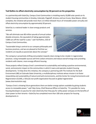 Ted Rollins to offset electricity consumption by 50 percent on his properties
In a partnership with SolarCity, Campus Crest Communities is installing nearly 10,000 solar panels on its
student housing communities in Greeley, Colorado; Flagstaff, Arizona; and Las Cruces, New Mexico. When
complete, the initiative will provide more than 2.3 million kilowatt-hours of renewable power annually and
offset electricity consumption by approximately 50 percent.

SolarCity is a national leader in clean energy products and
services.

“We will eliminate over 80 million pounds of annual carbon
dioxide emissions, the equivalent of taking approximately
7,000 cars off the road for a year,” said Ted Rollins, CEO of
Campus Crest Communities.

“Sustainable living is central to our company philosophy and
business practices, and we are pleased to find that our
residents are equally as passionate about the concept.”

The company is proactively shifting consumption towards clean energy to be a leader in regenerative
practices. Using renewable sources will limit carbon emissions and reduce overall energy costs providing
residents with cleaner, more energy efficient housing.

These projects reflect Campus Crest’s commitment to sustainability and making a positive environmental,
social, and economic impact on the communities in which it owns and operates student housing
developments. To help drive this initiative, the company is partnering with The Institute for the Built
Environment (IBE) at Colorado State University, a multidisciplinary institute whose mission is to foster
stewardship and sustainability of natural and built environments, and the Center for Living Environments and
Regeneration (CLEAR), a 501c(3) non-profit organization focused on global regeneration
(www.clearrevolution.org).

“Campus Crest is showing future generations there are better energy options available by giving students
access to renewable power,” said Toby Corey, Chief Revenue Officer at SolarCity. “It’s possible for many
housing developers to pay less for solar electricity than they pay for utility power and pass on the benefits of
clean power to their tenants—SolarCity has completed more than 100 solar projects for housing
developments in
 