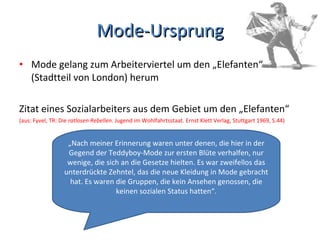 Mode-Ursprung Mode gelang zum Arbeiterviertel um den „Elefanten“  (Stadtteil von London) herum Zitat eines Sozialarbeiters aus dem Gebiet um den „Elefanten“ (aus: Fyvel, TR: Die  ratlosen Rebellen . Jugend im Wohlfahrtsstaat. Ernst Klett Verlag, Stuttgart 1969, S.44) „ Nach meiner Erinnerung waren unter denen, die hier in der Gegend der Teddyboy-Mode zur ersten Blüte verhalfen, nur wenige, die sich an die Gesetze hielten. Es war zweifellos das unterdrückte Zehntel, das die neue Kleidung in Mode gebracht hat. Es waren die Gruppen, die kein Ansehen genossen, die keinen sozialen Status hatten“. 