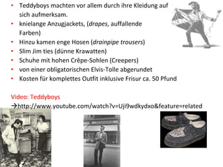 Teddyboys machten vor allem durch ihre Kleidung auf  sich aufmerksam.  knielange Anzugjackets, ( drapes , auffallende Farben) Hinzu kamen enge Hosen ( drainpipe trousers ) Slim Jim ties (dünne Krawatten) Schuhe mit hohen Crêpe-Sohlen (Creepers) von einer obligatorischen Elvis-Tolle abgerundet Kosten für komplettes Outfit inklusive Frisur ca. 50 Pfund Video: Teddyboys  http://www.youtube.com/watch?v=Uji9wdkydxo&feature=related 