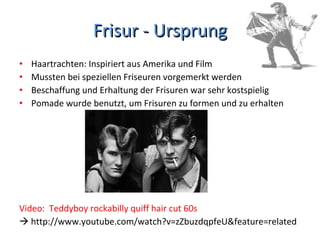 Frisur - Ursprung Haartrachten: Inspiriert aus Amerika und Film Mussten bei speziellen Friseuren vorgemerkt werden Beschaffung und Erhaltung der Frisuren war sehr kostspielig Pomade wurde benutzt, um Frisuren zu formen und zu erhalten Video:  Teddyboy rockabilly quiff hair cut 60s    http://www.youtube.com/watch?v=zZbuzdqpfeU&feature=related 