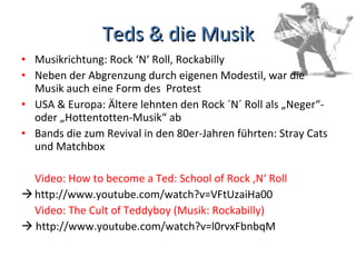 Teds & die Musik Musikrichtung: Rock ‘N‘ Roll, Rockabilly Neben der Abgrenzung durch eigenen Modestil, war die Musik auch eine Form des  Protest USA & Europa: Ältere lehnten den Rock ´N´ Roll als „Neger“- oder „Hottentotten-Musik“ ab Bands die zum Revival in den 80er-Jahren führten: Stray Cats und Matchbox Video: How to become a Ted: School of Rock ‚N‘ Roll http://www.youtube.com/watch?v=VFtUzaiHa00 Video: The Cult of Teddyboy (Musik: Rockabilly)    http://www.youtube.com/watch?v=l0rvxFbnbqM 
