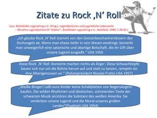 Zitate zu Rock ‚N‘ Roll (aus: Bielefelder Jugendring e.V. (Hrsg.), Jugendkulturen und jugendliche Lebensstile – 40 Jahre Jugendzeitschrift "blätter", Bielefelder Jugendring e.V., Bielefeld, 1990, S.78-83.) „ Ich glaube Rock ‚N‘ Roll stammt von den Geisterbeschwörertänzern des Dschungels ab. Wenn man etwas tiefer in sein Wesen eindringt, bemerkt man unweigerlich eine satanische und abartige Botschaft, die ihr Gift über unsere Jugend ausgießt.“ USA 1956 Diese Rock  ‚N‘ Roll -Konzerte machen nichts als Ärger. Diese Schwachköpfe bauen sich nur um die Bühne herum auf und statt zu tanzen, rempeln sie ihre Altersgenossen an.“ (Polizeipräsident Nicolas Fratto USA 1957) „ Weiße Bürger! Laßt eure Kinder keine Schallplatten von Negersängern kaufen. Die wilden Rhythmen und idiotischen, schreienden Texte der schwarzen Musik zerstören die Substanz des weißen Amerika. Sie verderben unsere Jugend und die Moral unseres großen Landes“(Flugblatt USA 1954) 