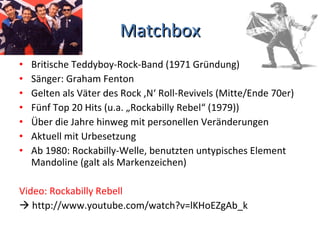 Matchbox Britische Teddyboy-Rock-Band (1971 Gründung) Sänger: Graham Fenton Gelten als Väter des Rock ‚N‘ Roll-Revivels (Mitte/Ende 70er) Fünf Top 20 Hits (u.a. „Rockabilly Rebel“ (1979)) Über die Jahre hinweg mit personellen Veränderungen Aktuell mit Urbesetzung Ab 1980: Rockabilly-Welle, benutzten untypisches Element Mandoline (galt als Markenzeichen) Video: Rockabilly Rebell     http://www.youtube.com/watch?v=lKHoEZgAb_k 