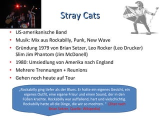 Stray Cats US-amerikanische Band Musik: Mix aus Rockabilly, Punk, New Wave Gründung 1979 von Brian Setzer, Leo Rocker (Leo Drucker) Slim Jim Phantom (Jim McDonell) 1980: Umsiedlung von Amerika nach England Mehrere Trennungen + Reunions Gehen noch heute auf Tour „ Rockabilly ging tiefer als der Blues. Er hatte ein eigenes Gesicht, ein eigenes Outfit, eine eigene Frisur und einen Sound, der in den Füßen krachte. Rockabilly war auffallend, hart und vielschichtig. Rockabilly hatte all die Dinge, die wir so mochten. “  (Zitat nach Brian Setzer, Quelle: Wikipedia) 