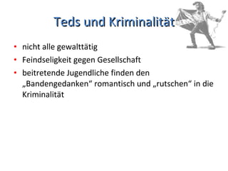 Teds und Kriminalität nicht alle gewalttätig Feindseligkeit gegen Gesellschaft  beitretende Jugendliche finden den „Bandengedanken“ romantisch und „rutschen“ in die Kriminalität  