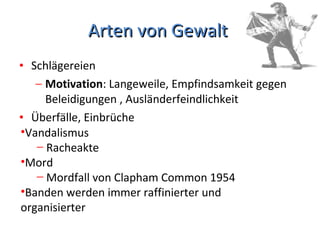 Arten von Gewalt  Schlägereien Motivation : Langeweile, Empfindsamkeit gegen Beleidigungen , Ausländerfeindlichkeit  Überfälle, Einbrüche Vandalismus  Racheakte  Mord  Mordfall von Clapham Common 1954  Banden werden immer raffinierter und organisierter  