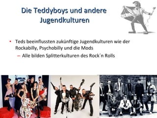 Die Teddyboys und andere  Jugendkulturen Teds beeinflussten zukünftige Jugendkulturen wie der Rockabilly, Psychobilly und die Mods Alle bilden Splitterkulturen des Rock´n Rolls 