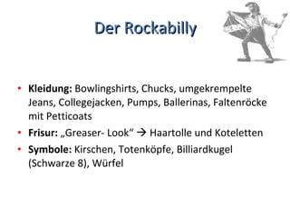 Der Rockabilly Kleidung:  Bowlingshirts, Chucks, umgekrempelte Jeans, Collegejacken, Pumps, Ballerinas, Faltenröcke mit Petticoats Frisur:  „Greaser- Look“    Haartolle und Koteletten Symbole:  Kirschen, Totenköpfe, Billiardkugel (Schwarze 8), Würfel 