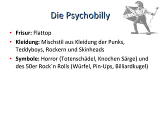 Die Psychobilly Frisur:  Flattop Kleidung:  Mischstil aus Kleidung der Punks, Teddyboys, Rockern und Skinheads Symbole:  Horror (Totenschädel, Knochen Särge) und des 50er Rock´n Rolls (Würfel, Pin-Ups, Billiardkugel)  