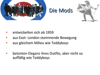 Die Mods entwickelten sich ab 1959 aus East- London stammende Bewegung aus gleichem Milieu wie Teddyboys betonten Eleganz ihres Outfits, aber nicht so auffällig wie Teddyboys 