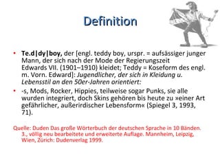 Definition Te.d|dy|boy,  der [engl. teddy boy, urspr. = aufsässiger junger Mann, der sich nach der Mode der Regierungszeit Edwards VII. (1901–1910) kleidet; Teddy = Koseform des engl. m. Vorn. Edward]:  Jugendlicher, der sich in Kleidung u. Lebensstil an den 50er-Jahren orientiert:  -s, Mods, Rocker, Hippies, teilweise sogar Punks, sie alle wurden integriert, doch Skins gehören bis heute zu »einer Art gefährlicher, außerirdischer Lebensform« (Spiegel 3, 1993, 71). Quelle: Duden Das große Wörterbuch der deutschen Sprache in 10 Bänden. 3., völlig neu bearbeitete und erweiterte Auflage. Mannheim, Leipzig, Wien, Zürich: Dudenverlag 1999. 