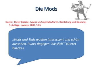 Die Mods Quelle:  Dieter Baacke:  Jugend und Jugendkulturen.  Darstellung und Deutung. 5. Auflage. Juventa, 2007, S.65 „ Mods und Teds wollten interessant und schön aussehen, Punks dagegen ´hässlich´“  (Dieter Baacke) 