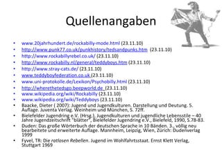 Quellenangaben www.20jahrhundert.de/rockabilly-mode.html  (23.11.10) http://www.punk77.co.uk/punkhistory/tedsandpunks.htm   (23.11.10) http://www.rockabillyrebel.co.uk/  (23.11.10) http://www.rockabilly.nl/general/teddyboys.htm  (23.11.10) http://www.stray-cats.de/  (23.11.10) www.teddyboyfederation.co.uk   (23.11.10) www.uni-protokolle.de/Lexikon/Psychobilly.html  (23.11.10) http://wherethetedsgo.beepworld.de   (23.11.10) www.wikipedia.org/wiki/Rockabilly  (23.11.10) www.wikipedia.org/wiki/Teddyboys  (23.11.10) Baacke, Dieter ( 2007): Jugend und Jugendkulturen. Darstellung und Deutung. 5. Auflage. Juventa Verlag. Weinheim und München, S. 72ff. Bielefelder Jugendring e.V. (Hrsg.), Jugendkulturen und jugendliche Lebensstile – 40 Jahre Jugendzeitschrift "blätter", Bielefelder Jugendring e.V., Bielefeld, 1990, S.78-83. Duden: Das große Wörterbuch der deutschen Sprache in 10 Bänden. 3., völlig neu bearbeitete und erweiterte Auflage. Mannheim, Leipzig, Wien, Zürich: Dudenverlag 1999 Fyvel, TR: Die  ratlosen Rebellen . Jugend im Wohlfahrtsstaat. Ernst Klett Verlag, Stuttgart 1969 