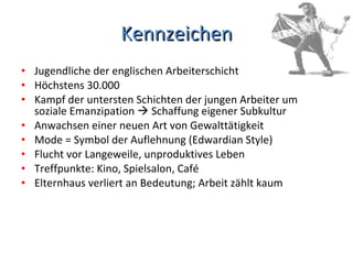 Kennzeichen Jugendliche der englischen Arbeiterschicht Höchstens 30.000  Kampf der untersten Schichten der jungen Arbeiter um soziale Emanzipation    Schaffung eigener Subkultur Anwachsen einer neuen Art von Gewalttätigkeit Mode = Symbol der Auflehnung (Edwardian Style) Flucht vor Langeweile, unproduktives Leben Treffpunkte: Kino, Spielsalon, Café Elternhaus verliert an Bedeutung; Arbeit zählt kaum 