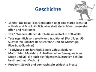 Geschichte 1970er: Die neue Teds-Generation zeigt eine starke Identität – Mode und Musik ähnlich, aber statt sturer böser Junge eher offen und reaktionär 1977: Wiederaufleben durch die neue Rock‘n Roll-Welle Teds eigentlich konservativ und traditionell (Vorbilder: US-Südstaaten und ihre Rebellenfahne und die Mississippi-Riverboat-Gambler) Teddyboys Start für: Rock & Roll; Cafés; Kleidung; Motorräder; Musikbox    Auslöser einer Bewegung über Mode und Stil, die auch die folgenden kulturellen Schübe bestimmt hat (Mods,…) Problem: Gewalt und demnach sehr schlechte Presse 