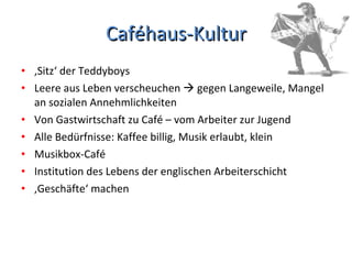 Caféhaus-Kultur ‚ Sitz‘ der Teddyboys Leere aus Leben verscheuchen    gegen Langeweile, Mangel an sozialen Annehmlichkeiten Von Gastwirtschaft zu Café – vom Arbeiter zur Jugend Alle Bedürfnisse: Kaffee billig, Musik erlaubt, klein Musikbox-Café Institution des Lebens der englischen Arbeiterschicht ‚ Geschäfte‘ machen 