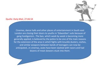 Quelle: Daily Mail, 27.04.54  Cinemas, dance halls and other places of entertainment in South east London are closing their doors to youths in ‘Edwardian’ suits because of gang hooliganism…The ban, which week by week is becoming more generally applied, is believed by the police to be one of the main reasons for the extension of the area in which fights with knuckle dusters, coshes, and similar weapons between bands of teenagers can now be anticipated…In cinemas, seats have been slashed with razors and had dozens of meat skewers stuck into them. 