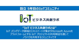 “IoT ビジネス共創ラボとは”
IoT /ビッグデータ領域のエキスパートが集まりMicrosoft Azureを
プラットフォームとする IoT プロジェクトの共同検証を通じて
ノウハウを共有するコミュニティです
設立 5年目のIoTコミュニティ
 
