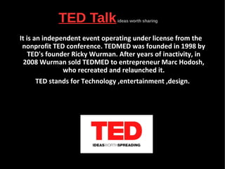 TED Talkideas worth sharing
It is an independent event operating under license from the
nonprofit TED conference. TEDMED was founded in 1998 by
TED's founder Ricky Wurman. After years of inactivity, in
2008 Wurman sold TEDMED to entrepreneur Marc Hodosh,
who recreated and relaunched it.
TED stands for Technology ,entertainment ,design.
 