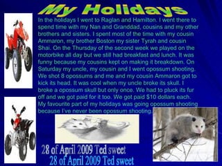 In the holidays I went to Raglan and Hamilton. I went there to spend time with my Nan and Granddad, cousins and my other brothers and sisters. I spent most of the time with my cousin Ammaron, my brother Boston my sister Tyrah and cousin Shai. On the Thursday of the second week we played on the motorbike all day but we still had breakfast and lunch. It was funny because my cousins kept on making it breakdown. On Saturday my uncle, my cousin and I went opossum shooting. We shot 8 opossums and me and my cousin Ammaron got to kick its head. It was cool when my uncle broke its skull. I broke a opossum skull but only once. We had to pluck its fur off and we got paid for it too. We got paid $10 dollars each. My favourite part of my holidays was going opossum shooting because I’ve never been opossum shooting. My Holidays 28 of April 2009 Ted sweet 