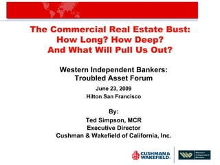 The Commercial Real Estate Bust:
     How Long? How Deep?
   And What Will Pull Us Out?

      Western Independent Bankers:
         Troubled Asset Forum
                   June 23, 2009
               Hilton San Francisco

                    By:
             Ted Simpson, MCR
             Executive Director
     Cushman & Wakefield of California, Inc.
 