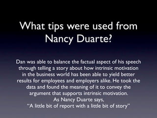 What tips were used
   from Nancy Duarte?
 Dan was able to balance the factual aspect of
  his speech through telling a story about how
  intrinsic motivation in the business world has
 been able to yield better results for employees
and employers alike. He took the data and found
 the meaning of it to convey the argument that
            supports intrinsic motivation.
               As Nancy Duarte says,
 “A little bit of report with a little bit of story”
 
