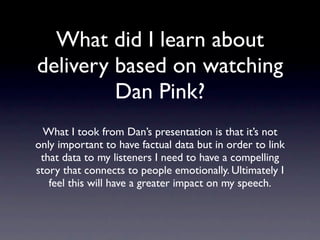 What did I learn about
  delivery based on
 watching Dan Pink?
 What I took from Dan’s presentation is that it’s
 not only important to have factual data but in
order to link that data to my listeners I need to
have a compelling story that connects to people
  emotionally. Ultimately I feel this will have a
          greater impact on my speech.
 