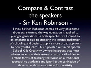 Compare & Contrast
        the speakers
 I think Sir Ken Robinson comes off very passionate
 about transforming the way education is applied to
 younger generations. In both speeches we listened
        to, an emphasis is paid to stopping the
institutionalization of schooling and begin to apply a
  more broad approach to how youths learn. This is
  pointed out in his speech “School Kills Creativity”,
 where he argues that most adolescence have their
   natural creativity killed due to archaic forms of
   teaching that focus on a traditional approach to
 academia and ignoring the cultivation of those who
            show an aptitude for creativity.
 